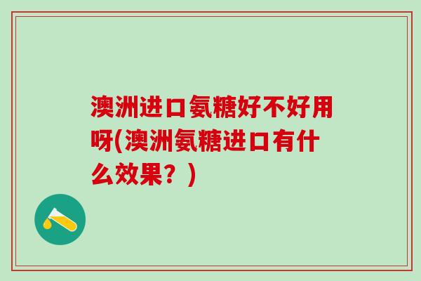 澳洲进口氨糖好不好用呀(澳洲氨糖进口有什么效果？)
