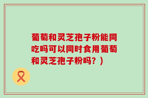葡萄和灵芝孢子粉能同吃吗可以同时食用葡萄和灵芝孢子粉吗?) 葡萄和灵芝孢子粉能同吃吗可以同时食用葡萄和灵芝孢子粉吗?)