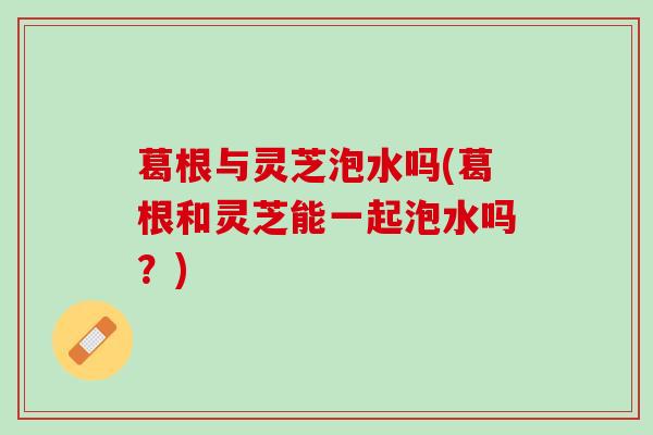 葛根与灵芝泡水吗(葛根和灵芝能一起泡水吗？)