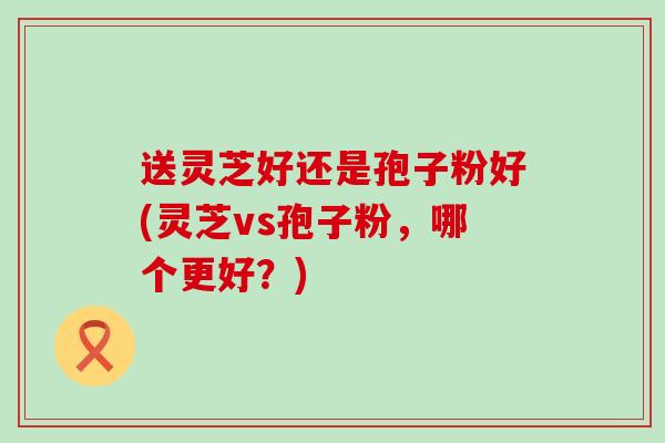 送灵芝好还是孢子粉好(灵芝vs孢子粉，哪个更好？)