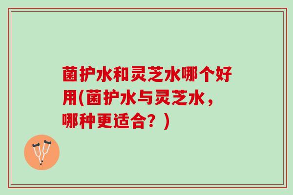 菌护水和灵芝水哪个好用(菌护水与灵芝水，哪种更适合？)