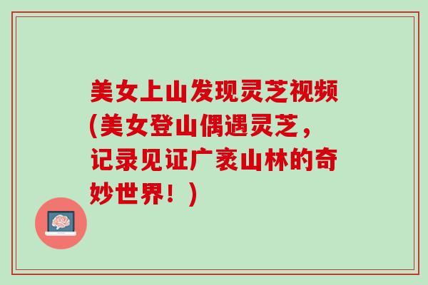 美女上山发现灵芝视频(美女登山偶遇灵芝，记录见证广袤山林的奇妙世界！)