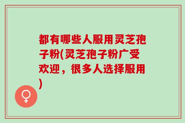 都有哪些人服用灵芝孢子粉(灵芝孢子粉广受欢迎，很多人选择服用)