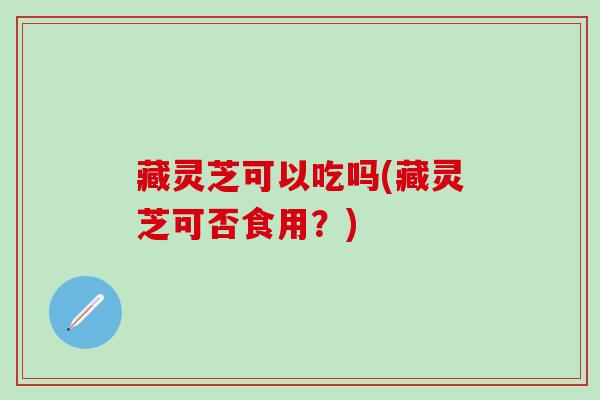 藏灵芝可以吃吗(藏灵芝可否食用？)