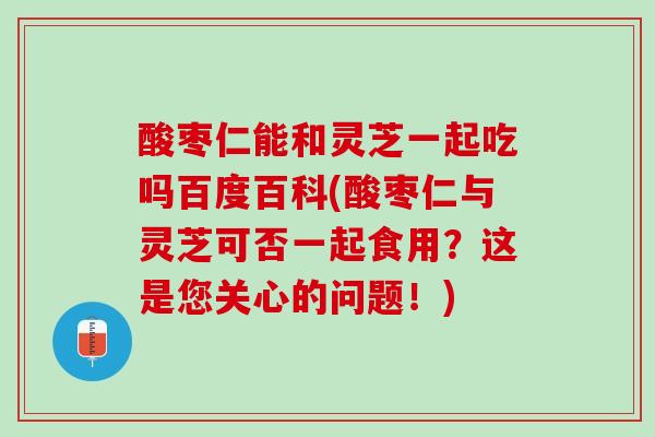酸枣仁能和灵芝一起吃吗百度百科(酸枣仁与灵芝可否一起食用?这是您关心的问题!) 酸枣仁能和灵芝一起吃吗百度百科(酸枣仁与灵芝可否一起食用?这是您关心的问题!)
