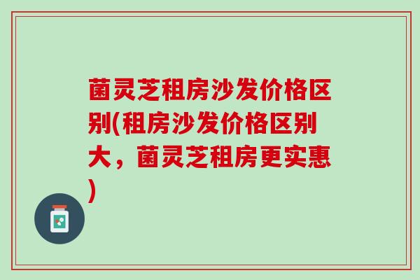 菌灵芝租房沙发价格区别(租房沙发价格区别大，菌灵芝租房更实惠)