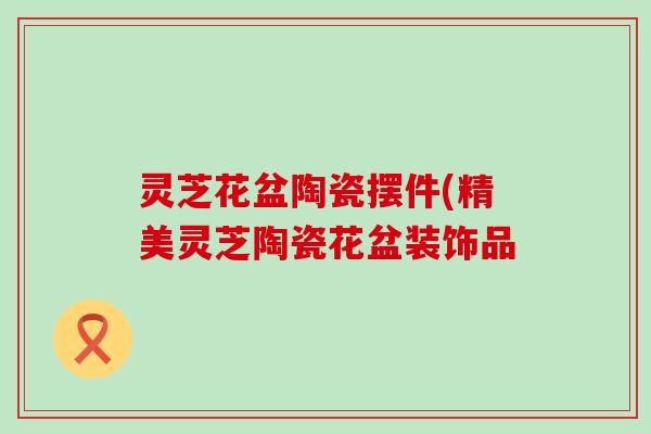 灵芝花盆陶瓷摆件(精美灵芝陶瓷花盆装饰品