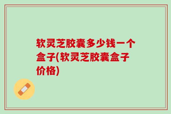 软灵芝胶囊多少钱一个盒子(软灵芝胶囊盒子价格)