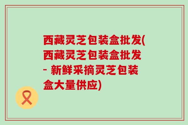 西藏灵芝包装盒批发(西藏灵芝包装盒批发 - 新鲜采摘灵芝包装盒大量供应)