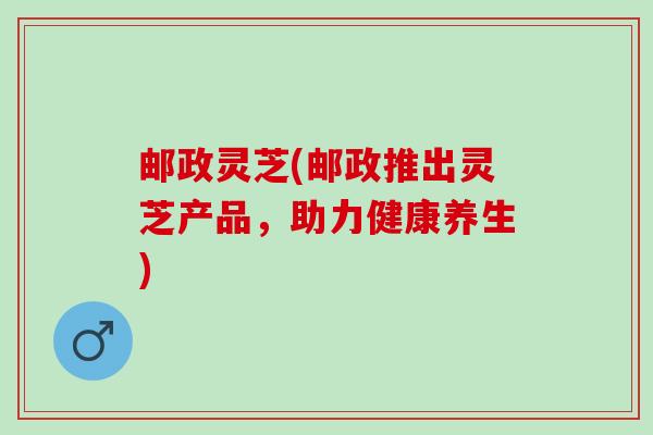 邮政灵芝(邮政推出灵芝产品，助力健康养生)