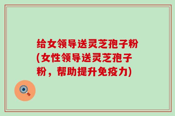 给女领导送灵芝孢子粉(女性领导送灵芝孢子粉，帮助提升免疫力)