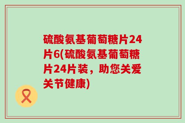 硫酸氨基葡萄糖片24片6(硫酸氨基葡萄糖片24片装，助您关爱关节健康)