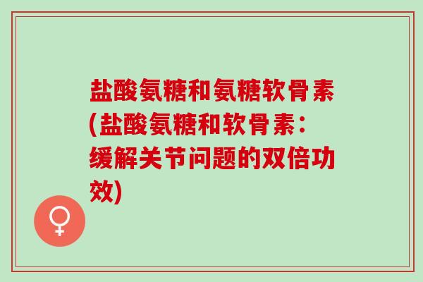 盐酸氨糖和氨糖软骨素(盐酸氨糖和软骨素：缓解关节问题的双倍功效)