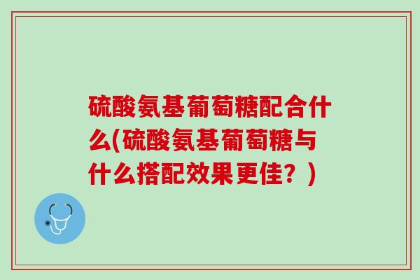 硫酸氨基葡萄糖配合什么(硫酸氨基葡萄糖与什么搭配效果更佳？)