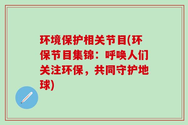 环境保护相关节目(环保节目集锦：呼唤人们关注环保，共同守护地球)