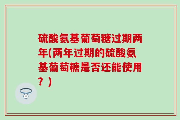 硫酸氨基葡萄糖过期两年(两年过期的硫酸氨基葡萄糖是否还能使用？)