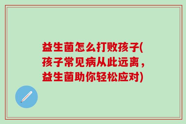 益生菌怎么打败孩子(孩子常见病从此远离，益生菌助你轻松应对)