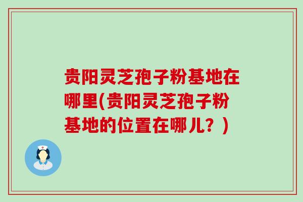 贵阳灵芝孢子粉基地在哪里(贵阳灵芝孢子粉基地的位置在哪儿？)
