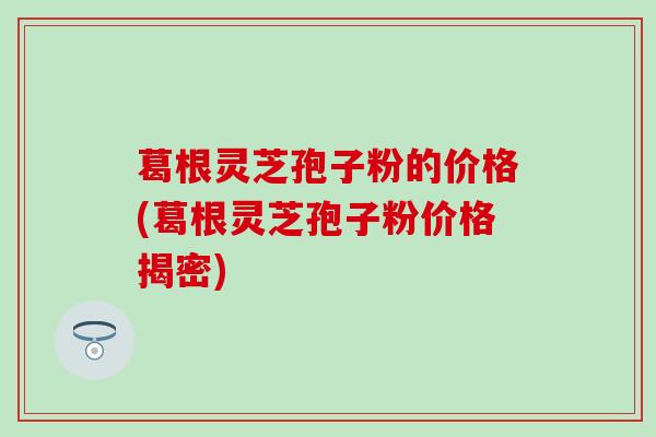 葛根灵芝孢子粉的价格(葛根灵芝孢子粉价格揭密)