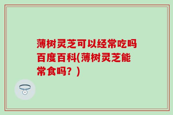 薄树灵芝可以经常吃吗百度百科(薄树灵芝能常食吗？)