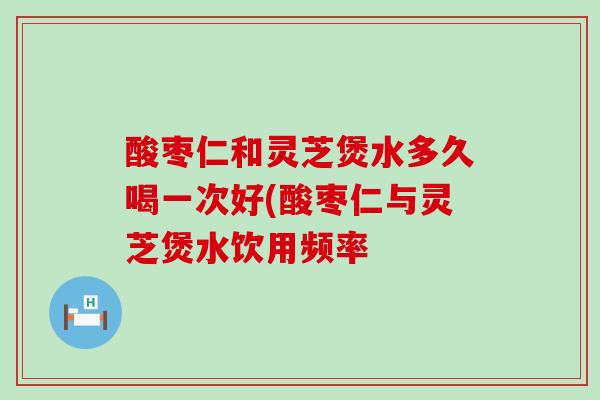 酸枣仁和灵芝煲水多久喝一次好(酸枣仁与灵芝煲水饮用频率