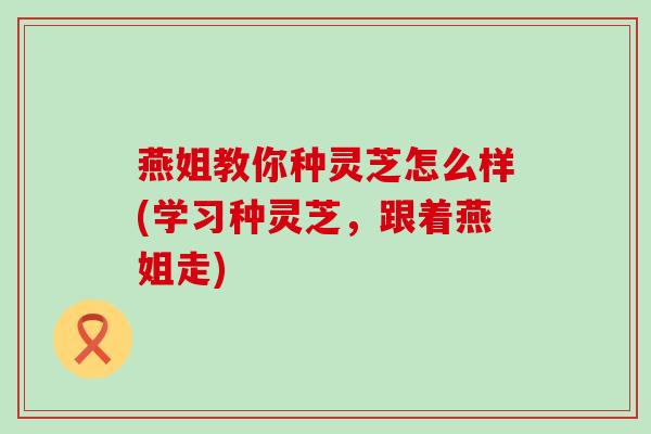燕姐教你种灵芝怎么样(学习种灵芝，跟着燕姐走)