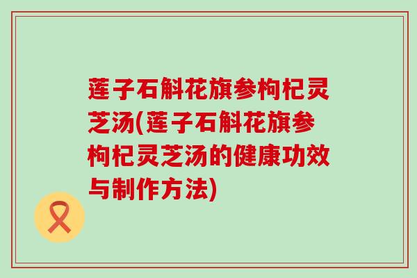 莲子石斛花旗参枸杞灵芝汤(莲子石斛花旗参枸杞灵芝汤的健康功效与制作方法)