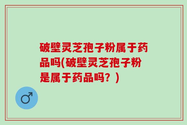 破壁灵芝孢子粉属于药品吗(破壁灵芝孢子粉是属于药品吗？)