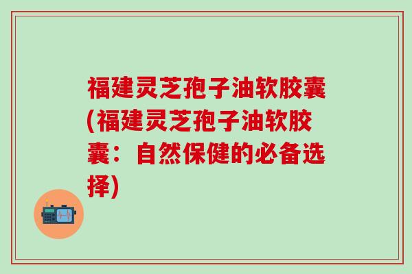 福建灵芝孢子油软胶囊(福建灵芝孢子油软胶囊：自然保健的必备选择)