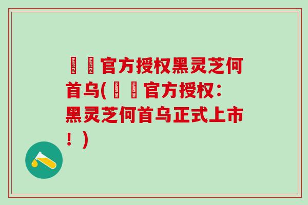 荳渼官方授权黑灵芝何首乌(荳渼官方授权：黑灵芝何首乌正式上市！)