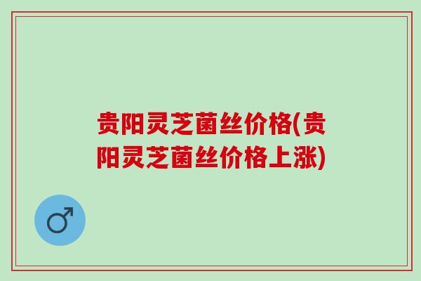 贵阳灵芝菌丝价格(贵阳灵芝菌丝价格上涨)