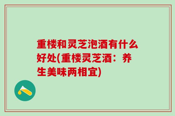 重楼和灵芝泡酒有什么好处(重楼灵芝酒：养生美味两相宜)