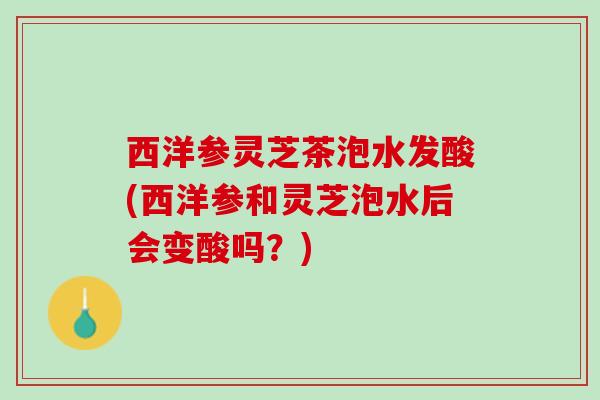 西洋参灵芝茶泡水发酸(西洋参和灵芝泡水后会变酸吗？)