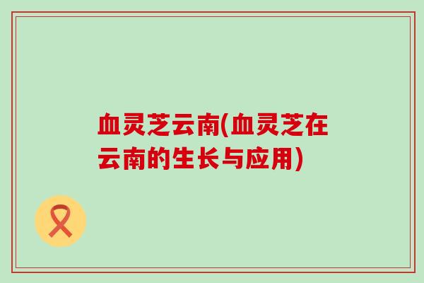血灵芝云南(血灵芝在云南的生长与应用)
