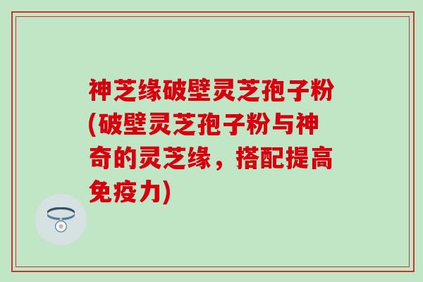 神芝缘破壁灵芝孢子粉(破壁灵芝孢子粉与神奇的灵芝缘，搭配提高免疫力)