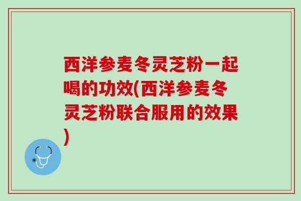西洋参麦冬灵芝粉一起喝的功效(西洋参麦冬灵芝粉联合服用的效果)