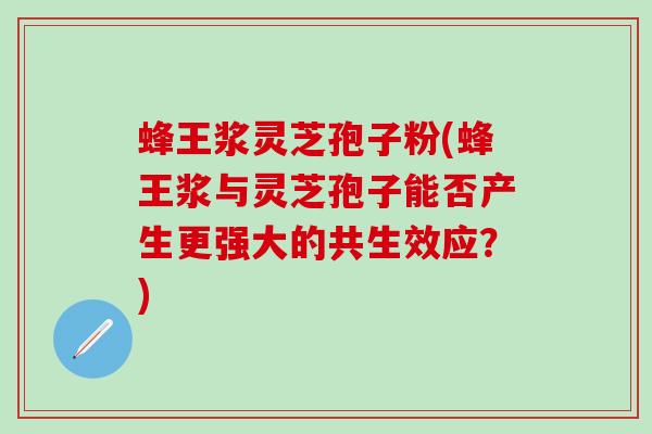 蜂王浆灵芝孢子粉(蜂王浆与灵芝孢子能否产生更强大的共生效应？)