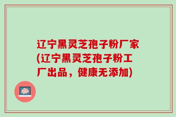 辽宁黑灵芝孢子粉厂家(辽宁黑灵芝孢子粉工厂出品，健康无添加)