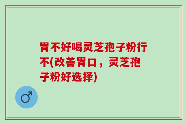胃不好喝灵芝孢子粉行不(改善胃口，灵芝孢子粉好选择)