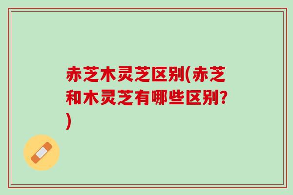 赤芝木灵芝区别(赤芝和木灵芝有哪些区别？)