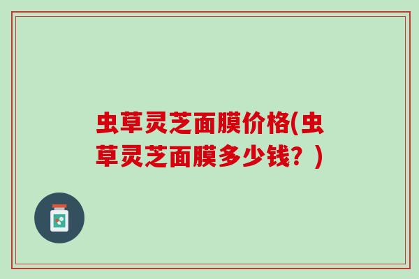 虫草灵芝面膜价格(虫草灵芝面膜多少钱？)