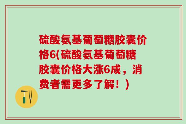 硫酸氨基葡萄糖胶囊价格6(硫酸氨基葡萄糖胶囊价格大涨6成，消费者需更多了解！)
