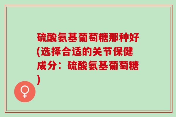 硫酸氨基葡萄糖那种好(选择合适的关节保健成分：硫酸氨基葡萄糖)