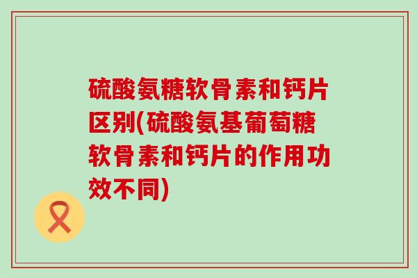 硫酸氨糖软骨素和钙片区别(硫酸氨基葡萄糖软骨素和钙片的作用功效不同)
