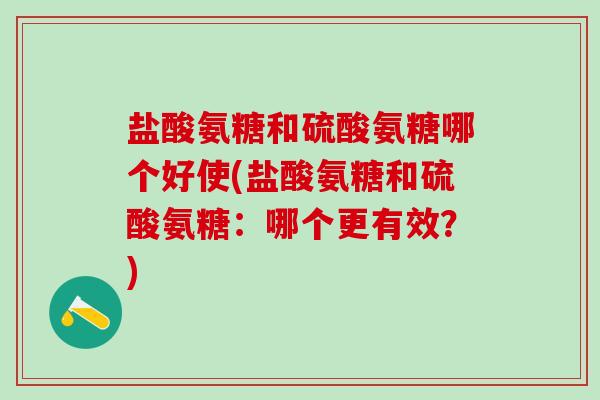 盐酸氨糖和硫酸氨糖哪个好使(盐酸氨糖和硫酸氨糖：哪个更有效？)