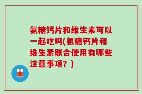 氨糖钙片和维生素可以一起吃吗(氨糖钙片和维生素联合使用有哪些注意事项？)
