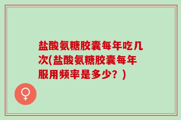盐酸氨糖胶囊每年吃几次(盐酸氨糖胶囊每年服用频率是多少？)