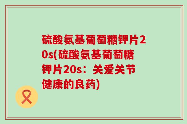 硫酸氨基葡萄糖钾片20s(硫酸氨基葡萄糖钾片20s：关爱关节健康的良药)