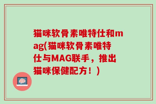 猫咪软骨素唯特仕和mag(猫咪软骨素唯特仕与MAG联手，推出猫咪保健配方！)