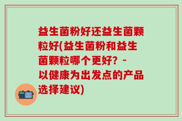 益生菌粉好还益生菌颗粒好(益生菌粉和益生菌颗粒哪个更好?- 以健康为出发点的产品选择建议) 益生菌粉好还益生菌颗粒好(益生菌粉和益生菌颗粒哪个更好?- 以健康为出发点的产品选择建议)